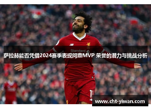 萨拉赫能否凭借2024赛季表现问鼎MVP 荣誉的潜力与挑战分析