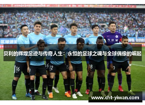 贝利的辉煌足迹与传奇人生：永恒的足球之魂与全球偶像的崛起