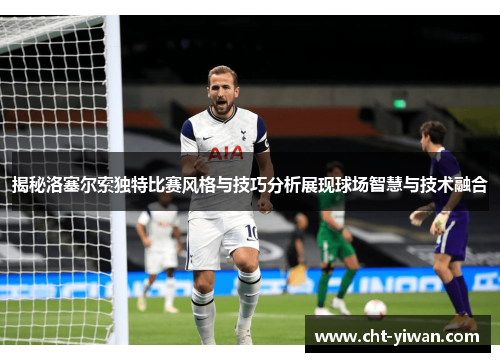 揭秘洛塞尔索独特比赛风格与技巧分析展现球场智慧与技术融合