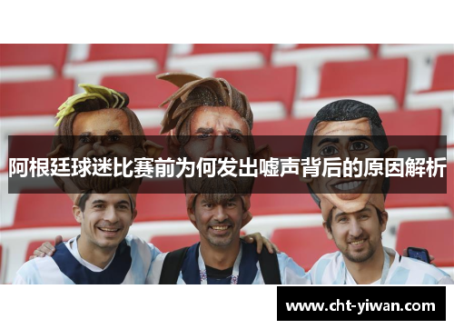 阿根廷球迷比赛前为何发出嘘声背后的原因解析