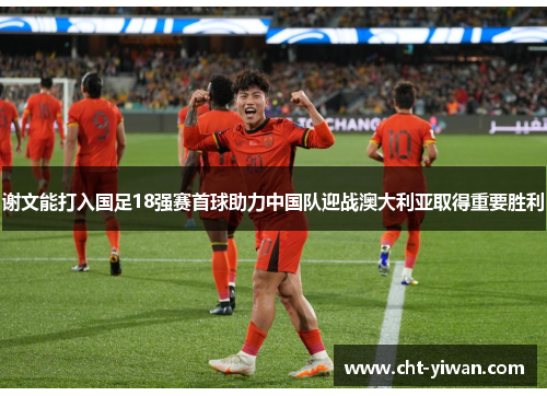 谢文能打入国足18强赛首球助力中国队迎战澳大利亚取得重要胜利