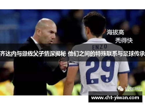 齐达内与恩佐父子情深揭秘 他们之间的特殊联系与足球传承