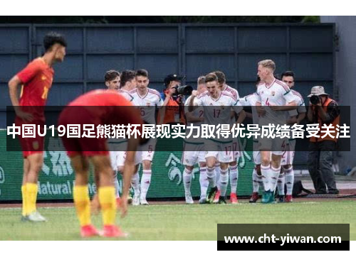 中国U19国足熊猫杯展现实力取得优异成绩备受关注