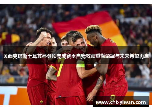 贝西克塔斯土耳其杯登顶完成赛季自我救赎重燃荣耀与未来希望再启